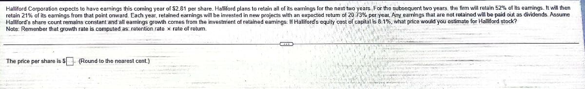 Halliford Corporation expects to have earnings this coming year of $2.81 per share. Halliford plans to retain all of its earnings for the next two years. For the subsequent two years, the firm will retain 52% of its eamings. It will then
retain 21% of its earnings from that point onward. Each year, retained earnings will be invested in new projects with an expected retum of 20.73% periyear. Any earnings that are not retained will be paid out as dividends. Assume
Halliford's share count remains constant and all earnings growth comes from the investmient of retained earnings. If Halliford's equity cost of capital is 8.1%. what price would you estimate for Halliford stock?
Note: Remenber that growth rate is computed as: retention rate x rate of retum.
The price per share is S. (Round to the nearest cent.)
