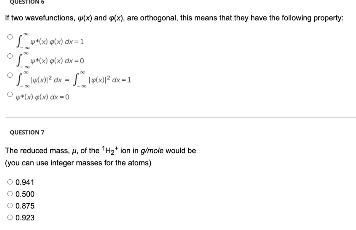 QUESTION 6
If two wavefunctions, w(x) and p(x), are orthogonal, this means that they have the following property:
| w*(x) p(x) dx = 1
| w+(x) p(x) dx = 0
| lu(x)|² dx =
lø(x)l² dx = 1
- 00
w*(x) p(x) dx =0
QUESTION 7
The reduced mass, µ, of the 'H2* ion in g/mole would be
(you can use integer masses for the atoms)
O 0.941
O 0.500
O 0.875
O 0.923
