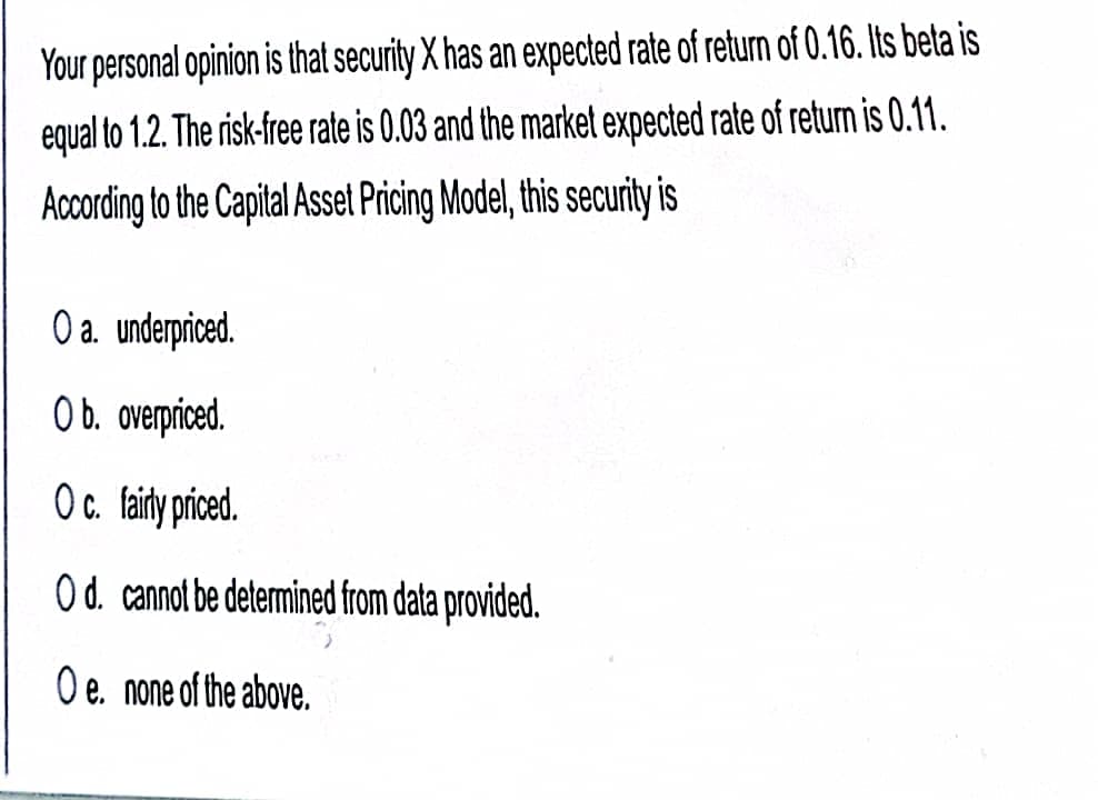 Your personal opinion is that security X has an expected rate of return of 0.16. Its beta is
equal to 1.2. The risk-free rate is 0.03 and the market expected rate of return is 0.11.
According to the Capital Asset Pricing Model, this securit is
O a. underpriced.
Ob. overpriced.
Oc. faity prced.
O d. cannot be determined from data provided.
O e. none of the above.
