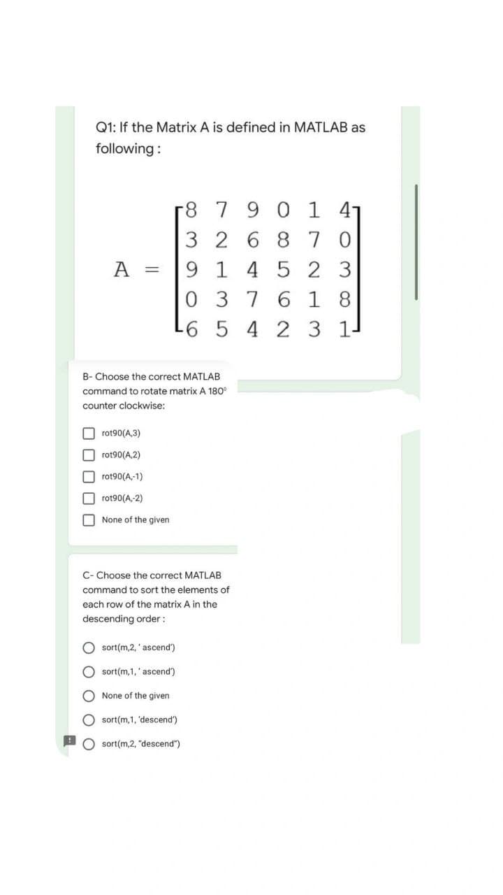Q1: If the Matrix A is defined in MATLAB as
following:
r8 7 9 0 1 4
3268 7 0
A
9145 23
037 6 18
-6 5 4 2 3 1-
B- Choose the correct MATLAB
command to rotate matrix A 180°
counter clockwise:
rot90(A,3)
rot90(A,2)
rot90(A,-1)
rot90(A,-2)
None of the given
C- Choose the correct MATLAB
command to sort the elements of
each row of the matrix A in the
descending order :
Osort(m,2,' ascend')
Osort(m,1,' ascend')
None of the given
Osort(m,1, 'descend')
Osort(m,2, "descend")
=