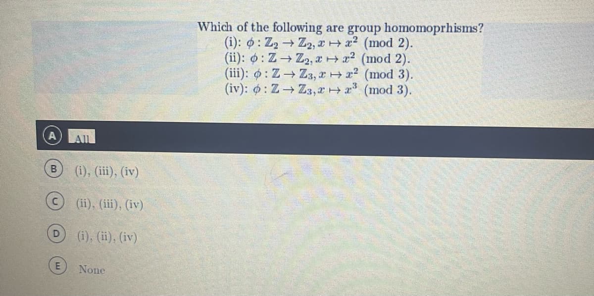 B
(i), (iii), (iv)
(ii), (iii), (iv)
(i), (ii), (iv)
None
Which of the following are group homomoprhisms?
(i): o: Z₂ → Z₂, 2x² (mod 2).
(ii): o: Z→ Z₂, ² (mod 2).
(iii): o: Z→ Z3, xx² (mod 3).
(iv): : Z→ Z3,2³ (mod 3).