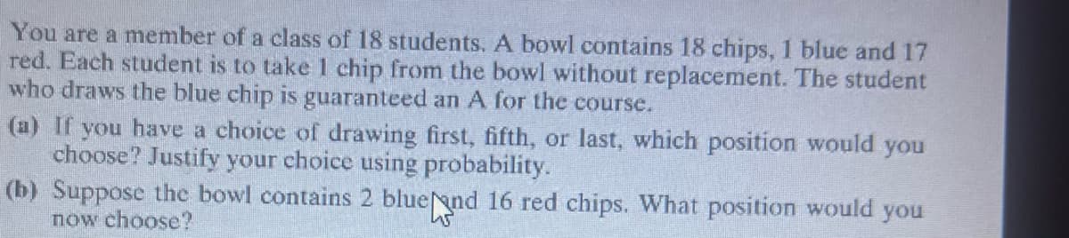 You are a member of a class of 18 students. A bowl contains 18 chips, 1 blue and 17
red. Each student is to take 1 chip from the bowl without replacement. The student
who draws the blue chip is guaranteed an A for the course.
(a) If you have a choice of drawing first, fifth, or last, which position would you
choose? Justify your choice using probability.
(b) Suppose the bowl contains 2 blue and 16 red chips. What position would you
now choose?