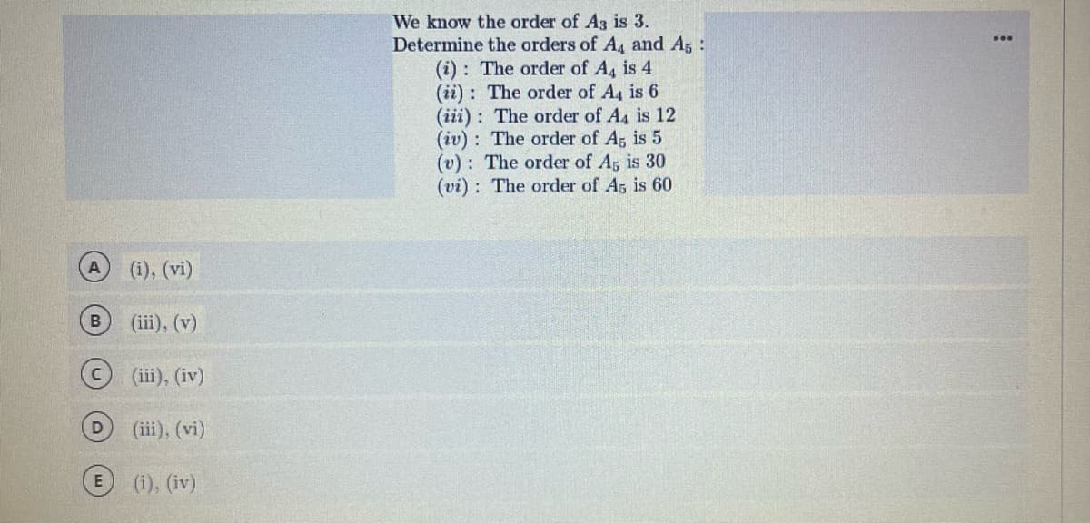 A
D
E
(i), (vi)
(iii), (v)
(iii), (iv)
(iii), (vi)
(i), (iv)
We know the order of A3 is 3.
Determine the orders of A4 and A5
(i): The order of A₁ is 4
(ii) The order of A4 is 6
(iii): The order of A4 is 12
(iv): The order of A5 is 5
(v): The order of A5 is 30
(vi): The order of As is 60
: