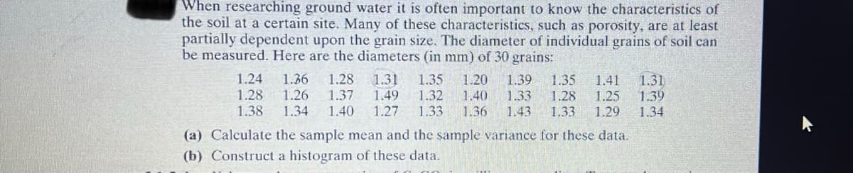 When researching ground water it is often important to know the characteristics of
the soil at a certain site. Many of these characteristics, such as porosity, are at least
partially dependent upon the grain size. The diameter of individual grains of soil can
be measured. Here are the diameters (in mm) of 30 grains:
1.24 1.36 1.28 1.31 1.35 1.20 1.39 1.35 1.41 1.31
1.28 1.26 1.37 1.49 1.32 1.40 1.33 1.28 1.25 1.39
1.38 1.34 1.40 1.27 1.33
1.36 1.43 1.33 1.29 1.34
(a) Calculate the sample mean and the sample variance for these data.
(b) Construct a histogram of these data.