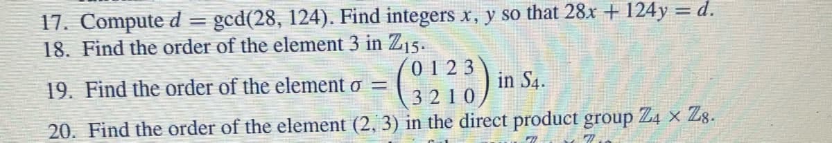 17. Compute d = ged(28, 124). Find integers x, y so that 28x + 124y = d.
18. Find the order of the element 3 in Z15.
19. Find the order of the element o =
0123
in S4.
3210
20. Find the order of the element (2, 3) in the direct product group Z4 × 28.
✓7.
FI