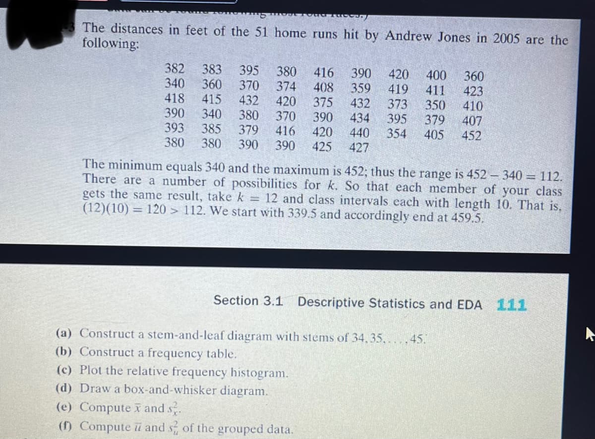 The distances in feet of the 51 home runs hit by Andrew Jones in 2005 are the
following:
382 383 395 380 416 390 420 400
340 360 370 374 408 359 419
418
415
432
420
432 373 350
390 340
380
375
390 434 395 379
440 354 405
370
416 420
390 425 427
393 385 379
380 380 390
360
423
410
407
452
The minimum equals 340 and the maximum is 452; thus the range is 452-340 = 112.
There are a number of possibilities for k. So that each member of your class
gets the same result, take k = 12 and class intervals each with length 10. That is.
(12)(10) = 120 > 112. We start with 339.5 and accordingly end at 459.5.
Section 3.1 Descriptive Statistics and EDA 111
(a) Construct a stem-and-leaf diagram with stems of 34, 35, 45.
(b) Construct a frequency table.
(c) Plot the relative frequency histogram.
(d) Draw a box-and-whisker diagram.
(e) Computex and s.
(1) Compute i and s2 of the grouped data.
A