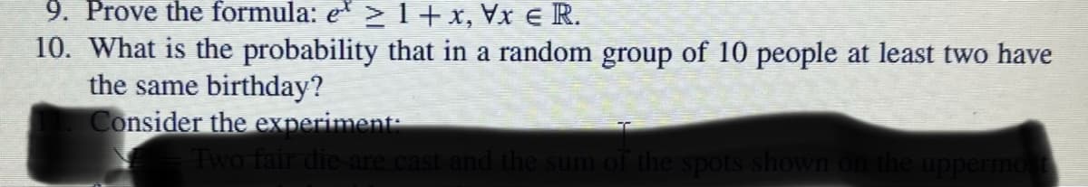 9. Prove the formula: e* ≥ 1 + x, Vx € R.
10. What is the probability that in a random group of 10 people at least two have
the same birthday?
Consider the experiment:
Two fair die are cast and the sum of the spots shown on the uppermost