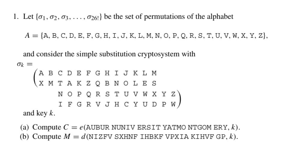 1. Let (01, 02, 03,..., 026!} be the set of permutations of the alphabet
A = {A, B, C, D, E, F, G, H, I, J, K, L, M, N, O, P, Q, R, S, T, U, V, W, X, Y, Z},
and consider the simple substitution cryptosystem with
ok =
A B C D E F G H I J K L M
X MTAK ZQB NO LES
N O P Q R S T U V W X Y Z
IF G R V JH CY UDP W
and key k.
(a) Compute C = e(AUBUR NUNIV ERSIT YATMO NTGOM ERY, k).
(b) Compute M = d(NIZFV SXHNF IHBKF VPXIA KIHVF GP, k).