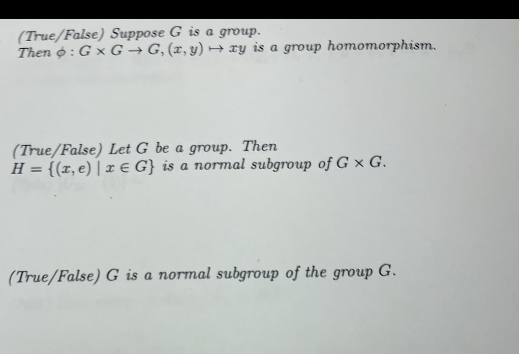 (True/False) Suppose G is a group.
Then : G x G→G, (x,y) → ay is a group homomorphism.
(True/False) Let G be a group. Then
H = {(x, e) | x E G} is a normal subgroup of G x G.
(True/False) G is a normal subgroup of the group G.