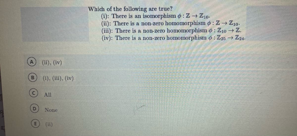 B
D
(ii), (iv)
(i), (iii), (iv)
All
None
(ii)
Which of the following are true?
(i): There is an isomorphism o: Z → Z10-
(ii): There is a non-zero homomorphism : Z→ Z10.
(iii): There is a non-zero homomorphismo: Z10 → Z.
(iv): There is a non-zero homomorphism : Z25 → Z21.