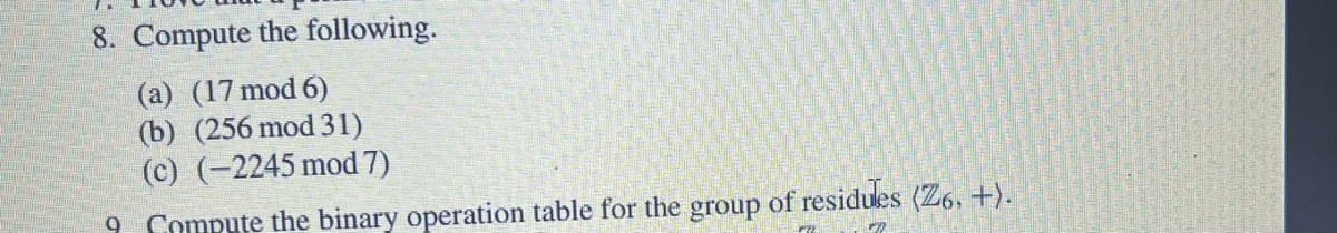 8. Compute the following.
(a) (17 mod 6)
(b) (256 mod 31)
(c) (-2245 mod 7)
9 Compute the binary operation table for the group of residules (Z6, +).