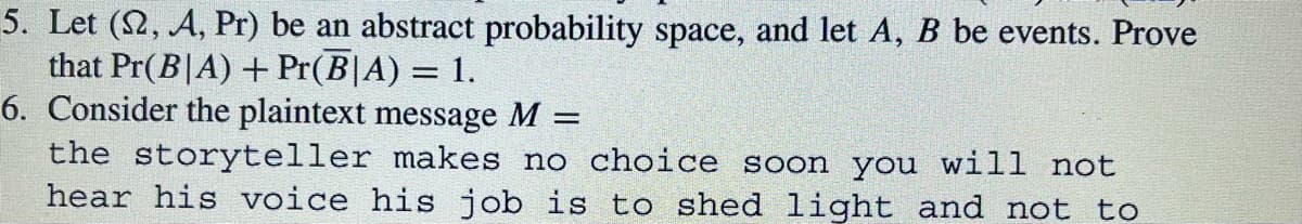 5. Let (2, A, Pr) be an abstract probability space, and let A, B be events. Prove
that Pr(BIA) + Pr(B|A) = 1.
6. Consider the plaintext message M =
the storyteller makes no choice soon you will not
hear his voice his job is to shed light and not to