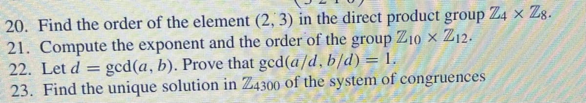 20. Find the order of the element (2, 3) in the direct product group Z4 × 28.
21. Compute the exponent and the order of the group Z10 x Z12.
22. Let d = ged(a, b). Prove that ged(a/d, b/d) = 1.
23. Find the unique solution in Z4300 of the system of congruences