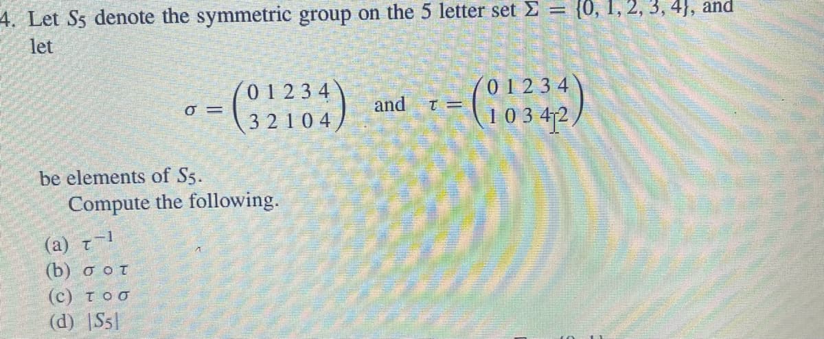 4. Let S5 denote the symmetric group on the 5 letter set >
let
0
be elements of S5.
(2) τ−1
(b) σοτ
(C) τοσ
(d) |S5
= (2234)
Compute the following.
and
{0, 1, 2, 3, 4), and
-(10342)