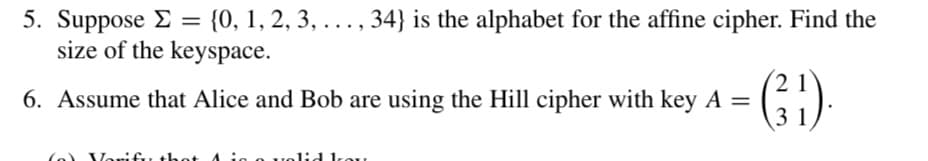 5. Suppose = {0, 1, 2, 3, ..., 34} is the alphabet for the affine cipher. Find the
>
size of the keyspace.
6. Assume that Alice and Bob are using the Hill cipher with key A =
(a) Vari
21
(³¹).
31