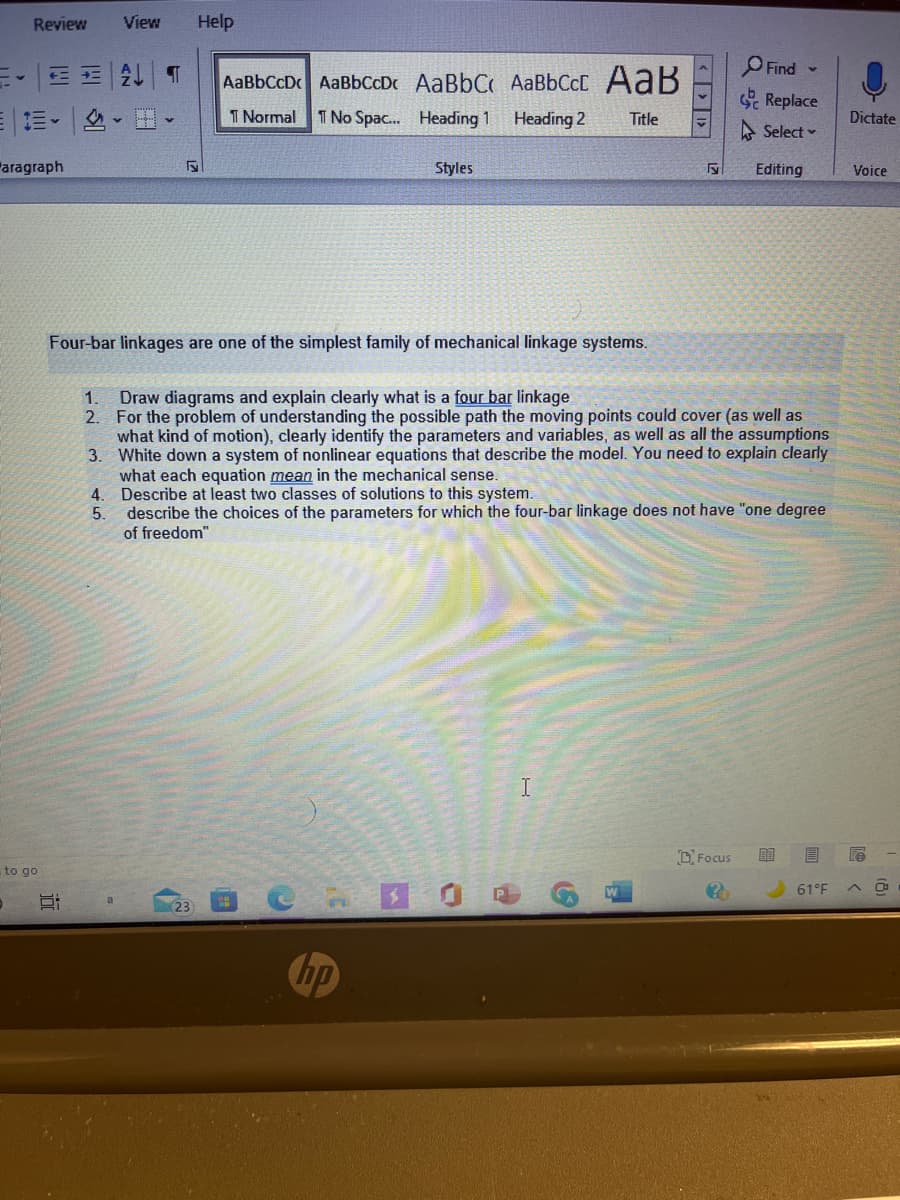 Review
View
Help
O Find -
三。E 2 T
AaBbCcD AaBbCoD AaBbC AaBbCcC AaB
Replace
1 Normal T No Spac. Heading 1 Heading 2
Title
Dictate
A Select -
Faragraph
Styles
Editing
Voice
Four-bar linkages are one of the simplest family of mechanical linkage systems.
Draw diagrams and explain clearly what is a four bar linkage
2. For the problem of understanding the possible path the moving points could cover (as well as
what kind of motion), clearly identify the parameters and variables, as well as all the assumptions
3. White down a system of nonlinear equations that describe the model. You need to explain clearly
what each equation mean in the mechanical sense.
4. Describe at least two classes of solutions to this system.
1.
describe the choices of the parameters for which the four-bar linkage does not have "one degree
of freedom"
5.
O Focus
to go
61°F
23
hp
近
