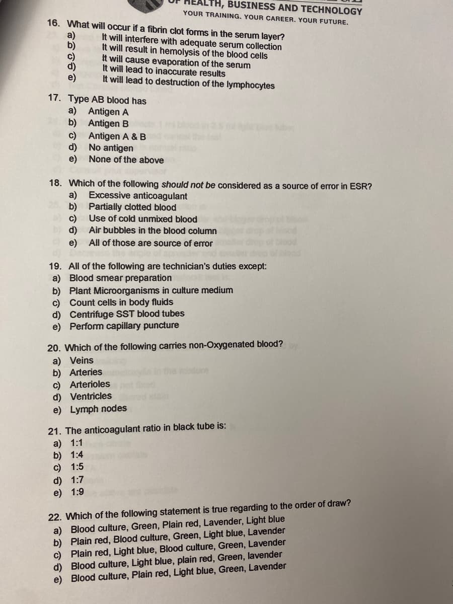 TH, BUSINESS AND TECHNOLOGY
YOUR TRAINING. YOUR CAREER. YOUR FUTURE.
16. What will occur if a fibrin clot forms in the serum layer?
a)
b)
c)
d)
e)
It will interfere with adequate serum collection
It will result in hemolysis of the blood cells
It will cause evaporation of the serum
It will lead to inaccurate results
It will lead to destruction of the lymphocytes
17. Type AB blood has
a) Antigen A
b) Antigen B
c)
Antigen A & B
d)
No antigen
e)
None of the above
18. Which of the following should not be considered as a source of error in ESR?
a)
b) Partially clotted blood
Use of cold unmixed blood
Excessive anticoagulant
c)
Air bubbles in the blood column
d)
e) All of those are source of error
19. All of the following are technician's duties except:
a) Blood smear preparation
b) Plant Microorganisms in culture medium
c) Count cells in body fluids
d) Centrifuge SST blood tubes
e) Perform capillary puncture
20. Which of the following carries non-Oxygenated blood?
a) Veins
b) Arteries
c) Arterioles
d) Ventricles
the ndure
e) Lymph nodes
21. The anticoagulant ratio in black tube is:
а) 1:1
b) 1:4
с) 1:5
d) 1:7
e) 1:9
22. Which of the following statement is true regarding to the order of draw?
a) Blood culture, Green, Plain red, Lavender, Light blue
b) Plain red, Blood culture, Green, Light blue, Lavender
c) Plain red, Light blue, Blood culture, Green, Lavender
d) Blood culture, Light blue, plain red, Green, lavender
e) Blood culture, Plain red, Light blue, Green, Lavender
