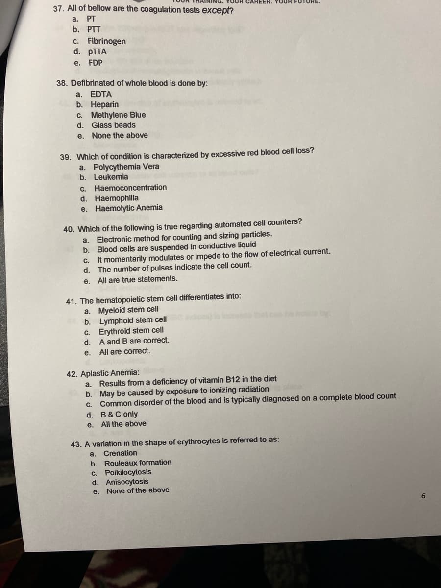 37. All of bellow are the coagulation tests except?
YOUR CAREER. YOUR
a. PT
b. PTT
c. Fibrinogen
d. PTTA
e. FDP
38. Defibrinated of whole blood is done by:
a. EDTA
b. Нераrin
c. Methylene Blue
d.
Glass beads
e. None the above
39. Which of condition is characterized by excessive red blood cell loss?
a. Polycythemia Vera
b. Leukemia
c. Haemoconcentration
d. Haemophilia
e. Haemolytic Anemia
40. Which of the following is true regarding automated cell counters?
Electronic method for counting and sizing particles.
Blood cells are suspended in conductive liquid
It momentarily modulates or impede to the flow of electrical current.
d. The number of pulses indicate the cell count.
e. All are true statements.
a.
b.
C.
41. The hematopoietic stem cell differentiates into:
a. Myeloid stem cell
b. Lymphoid stem cell
C. Erythroid stem cell
d. A and B are correct.
All are correct.
et c no by
е.
42. Aplastic Anemia:
a. Results from a deficiency of vitamin B12 in the diet
b. May be caused by exposure to ionizing radiation
Common disorder of the blood and is typically diagnosed on a complete blood count
С.
d. B&C only
e. All the above
43. A variation in the shape of erythrocytes is referred to as:
a. Crenation
b.
Rouleaux formation
c. Poikilocytosis
d. Anisocytosis
e. None of the above
