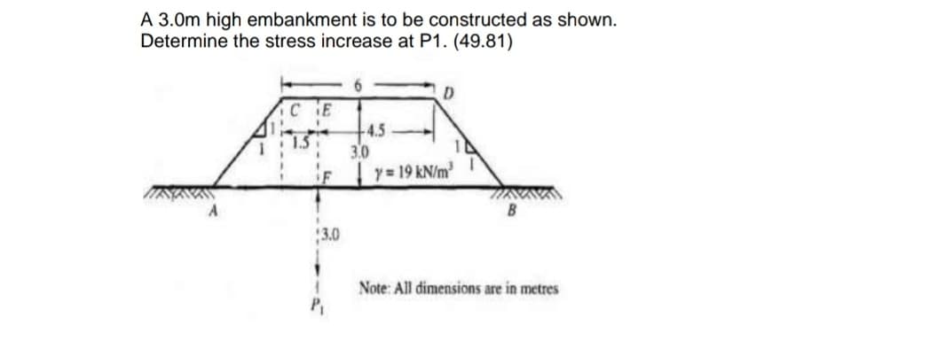 A 3.0m high embankment is to be constructed as shown.
Determine the stress increase at P1. (49.81)
CE
4.5
1.5
3.0
iF
y= 19 kN/m
3.0
Note: All dimensions are in metres
P,
