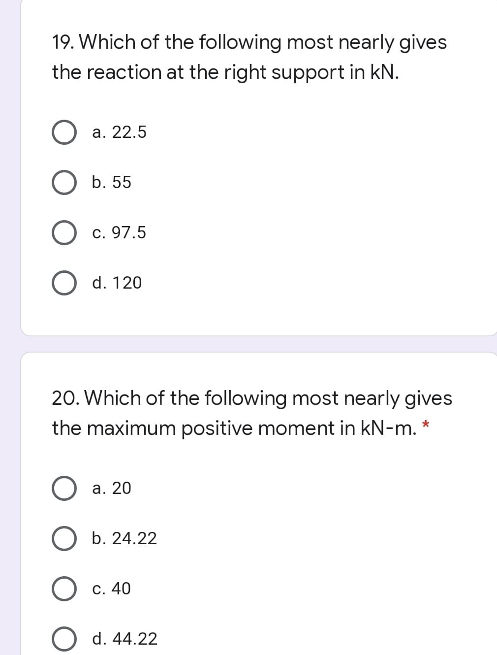 19. Which of the following most nearly gives
the reaction at the right support in kN.
а. 22.5
b. 55
c. 97.5
d. 120
20. Which of the following most nearly gives
the maximum positive moment in kN-m. *
а. 20
b. 24.22
С. 40
d. 44.22
