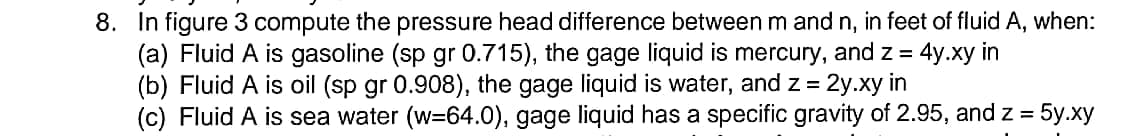 8. In figure 3 compute the pressure head difference between m and n, in feet of fluid A, when:
(a) Fluid A is gasoline (sp gr 0.715), the gage liquid is mercury, and z =
(b) Fluid A is oil (sp gr 0.908), the gage liquid is water, and z = 2y.xy in
(c) Fluid A is sea water (w=64.0), gage liquid has a specific gravity of 2.95, and z = 5y.xy
4y.xy in
