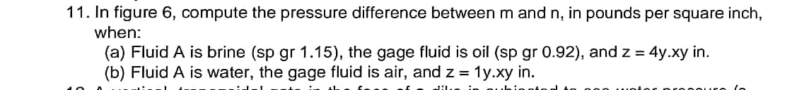 11. In figure 6, compute the pressure difference between m and n, in pounds per square inch,
when:
(a) Fluid A is brine (sp gr 1.15), the gage fluid is oil (sp gr 0.92), and z = 4y.xy in.
(b) Fluid A is water, the gage fluid is air, and z = 1y.xy in.
%3D
