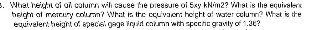 3. What height of oil column will cause the pressure of 5xy kN/m2? What is the equivalent
height of mercury column? What is the equivalent height of water column? What is the
equivalent height of special gage liquid column with specific gravity of 1.36?
