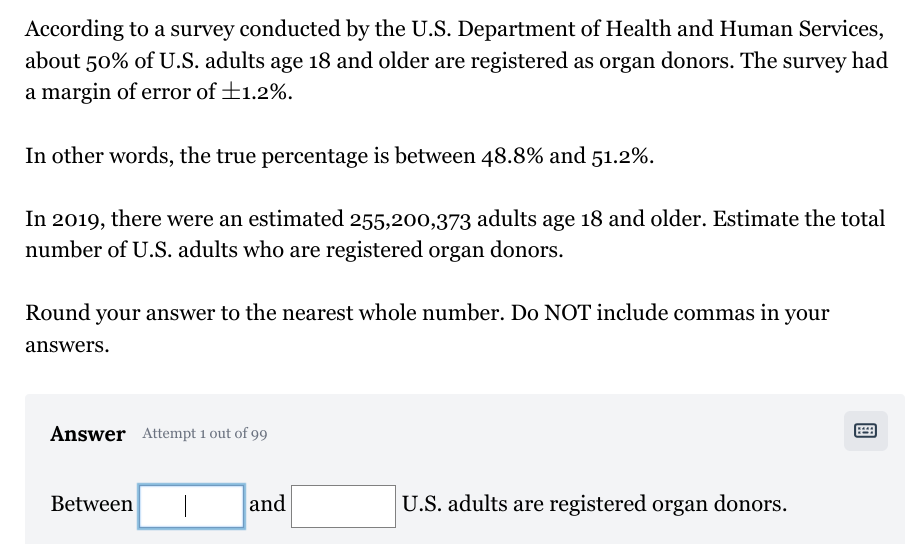 According to a survey conducted by the U.S. Department of Health and Human Services,
about 50% of U.S. adults age 18 and older are registered as organ donors. The survey had
a margin of error of +1.2%.
In other words, the true percentage is between 48.8% and 51.2%.
In 2019, there were an estimated 255,200,373 adults age 18 and older. Estimate the total
number of U.S. adults who are registered organ donors.
Round your answer to the nearest whole number. Do NOT include commas in your
answers.
Answer Attempt 1 out of 99
Between
and
U.S. adults are registered organ donors.