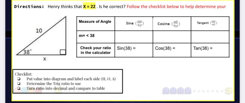 Directions: Henry thinks that X = 22 . Is he correct? Follow the checklist below to help determine your
Measure of Angle
Sine
Cosine
Tangent
10
m= < 38
Check your ratio Sin(38) =
in the calculator
Cos(38) =
Tan(38) =
%3D
38
Checklist:
Put value into diagram and label each side (H, 0, A)
Determine the Trig ratio to use
Turn ratio into decimal and compare to table
