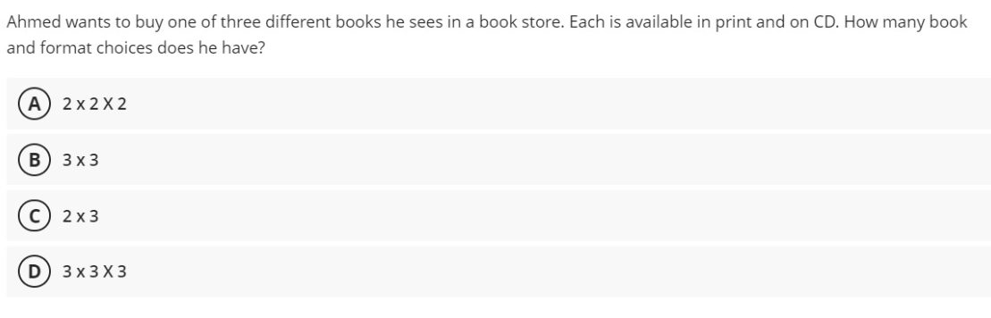 Ahmed wants to buy one of three different books he sees in a book store. Each is available in print and on CD. How many book
and format choices does he have?
A) 2x 2 X 2
3 x 3
2 x 3
3х3X3
