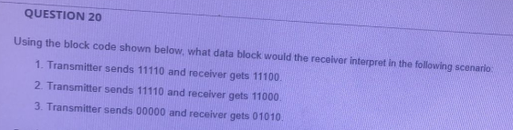 QUESTION 20
Using the block code shown below, what data block would the receiver interpret in the following scenario:
1. Transmitter sends 11110 and receiver gets 11100.
2. Transmitter sends 11110 and receiver gets 11000.
3. Transmitter sends 00000 and receiver gets 01010
