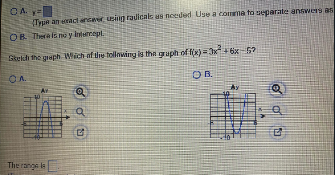 O A. y-
(Type an exact answer, using radicals as needed. Use a comma to separate answers as
O B. There is no y-intercept.
Sketch the graph. Which of the following is the graph of f(x) = 3x + 6x- 5?
O A.
O B.
Ay
Ay
10
-40-
The range is
