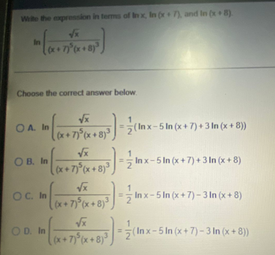 Write the expression in terms of In x, In (x+7), and In (x+8).
In
(x
Choose the correct answer below.
O A. In
(Inx-5 In (x+7) + 3 In (x + 8))
ОВ. In
(x+7) (x+8)
In x-5 In (x+7) + 3 In (x + 8)
1
ОС. In
= In x-5 In (x+7)- 3 In (x+ 8)
(x+7) (x+8)
Vx
O D. In
la+79x+8)°,
(In x-5 In (x+7)- 3 In (x+ 8))
%3D
