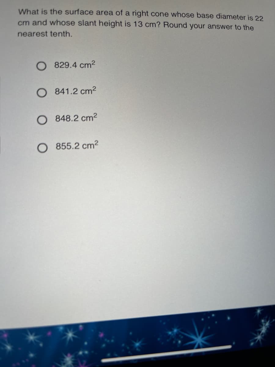 What is the surface area of a right cone whose base diameter is 22
cm and whose slant height is 13 cm? Round your answer to the
nearest tenth.
829.4 cm2
O 841.2 cm2
O 848.2 cm2
O 855.2 cm2
