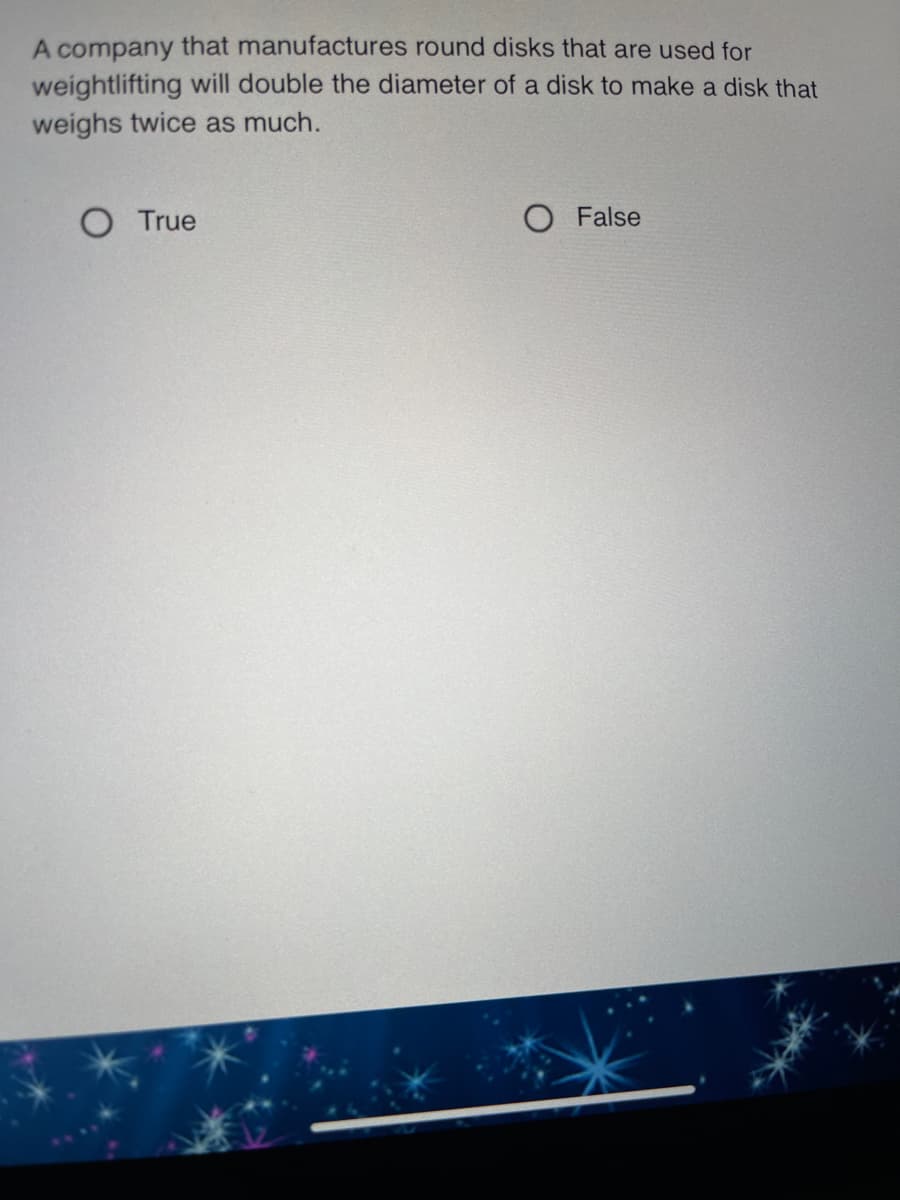 A company that manufactures round disks that are used for
weightlifting will double the diameter of a disk to make a disk that
weighs twice as much.
True
O False
