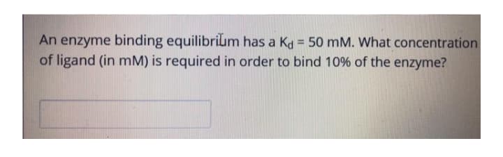 An enzyme binding equilibrilum has a Kd = 50 mM. What concentration
of ligand (in mM) is required in order to bind 10% of the enzyme?
