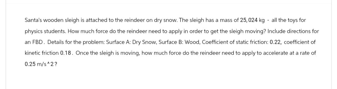 Santa's wooden sleigh is attached to the reindeer on dry snow. The sleigh has a mass of 25,024 kg all the toys for
physics students. How much force do the reindeer need to apply in order to get the sleigh moving? Include directions for
an FBD. Details for the problem: Surface A: Dry Snow, Surface B: Wood, Coefficient of static friction: 0.22, coefficient of
kinetic friction 0.18. Once the sleigh is moving, how much force do the reindeer need to apply to accelerate at a rate of
0.25 m/s^2?