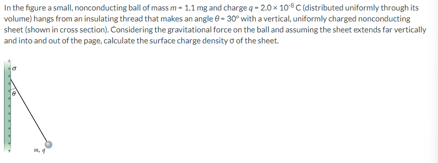 In the figure a small, nonconducting ball of mass m = 1.1 mg and charge q = 2.0 × 108 C (distributed uniformly through its
volume) hangs from an insulating thread that makes an angle 0 = 30° with a vertical, uniformly charged nonconducting
sheet (shown in cross section). Considering the gravitational force on the ball and assuming the sheet extends far vertically
and into and out of the page, calculate the surface charge density of the sheet.
+ + + + + + + + + + + + +
O
a