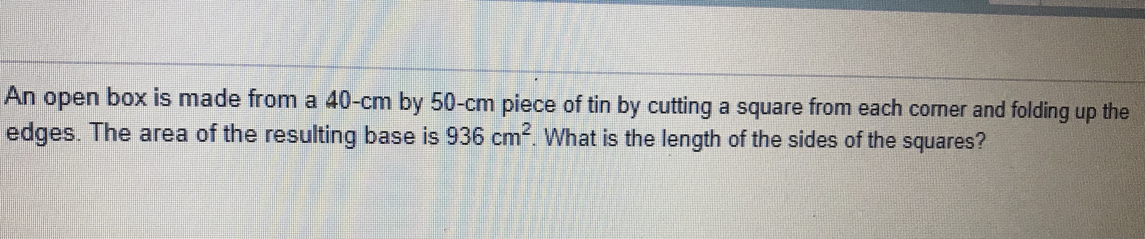 An open box is made from a 40-cm by 50-cm piece of tin by cutting a square from each corner and folding up the
edges The area of the resuting base is 936 cm What is the length of the sides of the squares?
