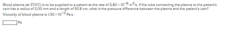 Blood plasma (at 37.0°C) is to be supplied to a patient at the rate of 2.80 x 10-6 m3/s. If the tube connecting the plasma to the patient's
vein has a radius of 2.00 mm and a length of 50.8 cm, what is the pressure difference between the plasma and the patient's vein?
Viscosity of blood plasma is 1.30 x 1o-3 Pa-s.
Pa
