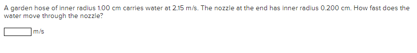 A garden hose of inner radius 1.00 cm carries water at 2.15 m/s. The nozzle at the end has inner radius 0.200 cm. How fast does the
water move through the nozzle?
m/s
