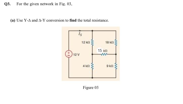 Q3. For the given network in Fig. 03,
(a) Use Y-A and A-Y conversion to find the total resistance.
Is
12 k
18 kn
15 kn
12 V
4 k
9 kn
Figure 03
