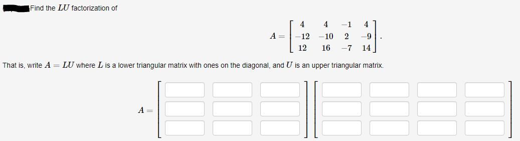 Find the LU factorization of
4
4
-1
4
A =
-12
-10
-9
12
16
-7
14
That is, write A
LU where Lis a lower triangular matrix with ones on the diagonal, and U is an upper triangular matrix.
A =
