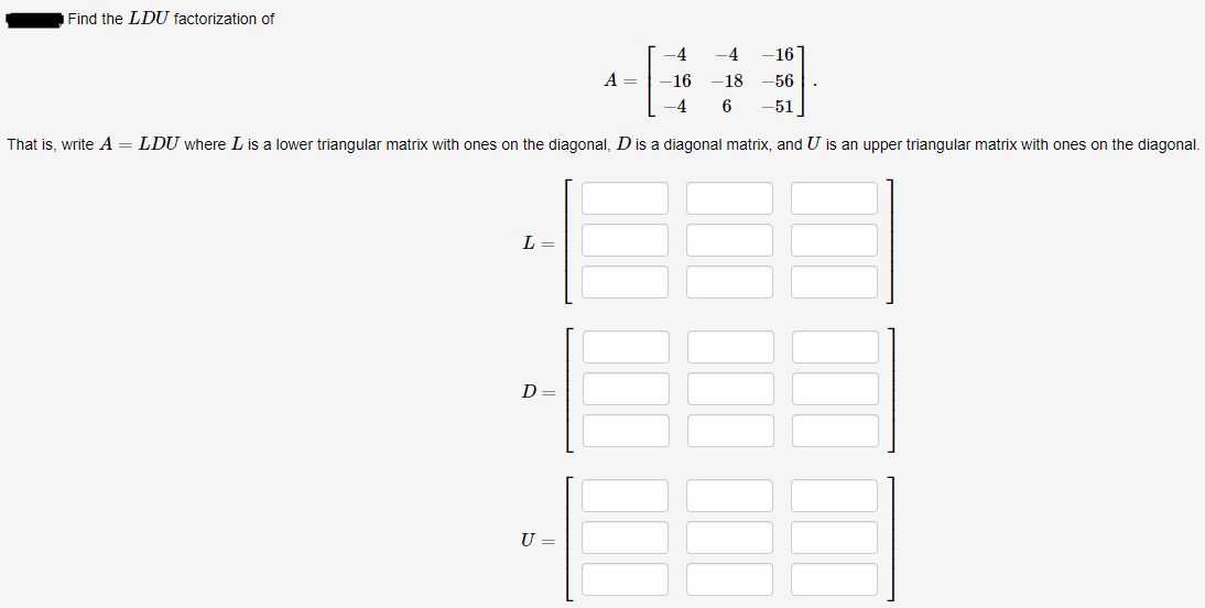 Find the LDU factorization of
-4
-4
-16
A =
-16
-18
-56
-4
6
-51
That is, write A = LDU where L is a lower triangular matrix with ones on the diagonal, D is a diagonal matrix, and U is an upper triangular matrix with ones on the diagonal.
L =
U =
