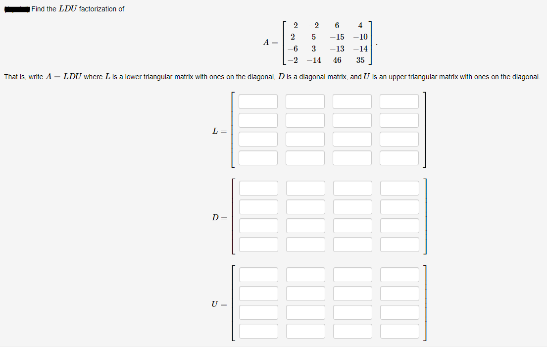 Find the LDU factorization of
-2
-2
6
4
2
A =
5
-15
-10
-6
3
-13
-14
-2
-14
46
35
That is, write A = LDU where L is a lower triangular matrix with ones on the diagonal, D is a diagonal matrix, and U is an upper triangular matrix with ones on the diagonal.
L =
D
U =
