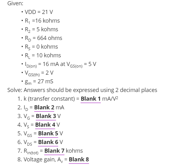 Given:
• VDD = 21 V
• R, =16 kohms
R2 = 5 kohms
• Rp = 664 ohms
• Rg = 0 kohms
• R_ = 10 kohms
Ipron) = 16 mA at Vesion) = 5 V
• Vas(th) = 2 V
• Em = 27 ms
Solve: Answers should be expressed using 2 decimal places
1. k (transfer constant) = Blank 1 mA/V
2. Ip = Blank 2 mA
3. VG = Blank 3 V
4. Vs = Blank 4 V
5. VGs = Blank 5 V
6. Vps = Blank 6 V
7. Rinſtot) = Blank 7 kohms
8. Voltage gain, A, = Blank 8
%3D
%3D

