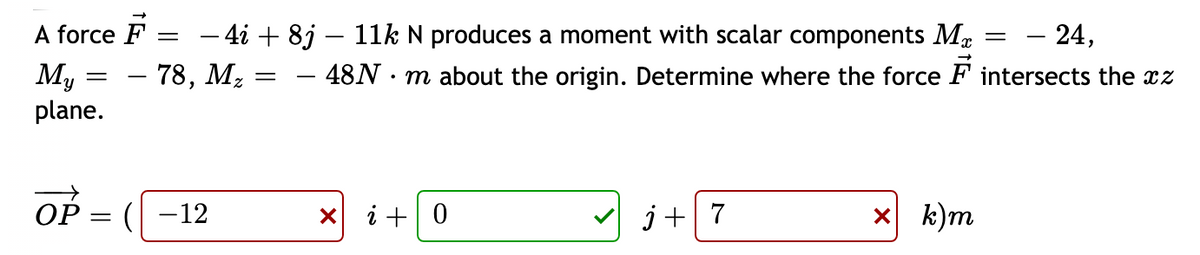 A force F :
My
plane.
- 24,
- 4i + 8j – 11k N produces a moment with scalar components Ma
– 78, M2
- 48N · m about the origin. Determine where the force F intersects the cz
Op
(| -12
X i +0
j+7
X k)m
