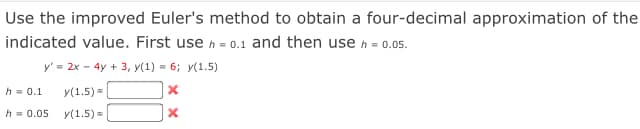 Use the improved Euler's method to obtain a four-decimal approximation of the
indicated value. First use h = 0.1 and then use h - 0.05.
y' = 2x - 4y + 3, y(1) = 6; y(1.5)
h = 0.1
y(1.5) =
h = 0.05
y(1.5) =
