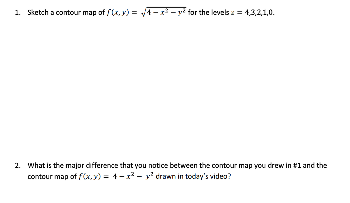 1. Sketch a contour map of f (x, y) = /4 – x2 – y² for the levels z =
4,3,2,1,0.
2. What is the major difference that you notice between the contour map you drew in #1 and the
contour map of f (x, y) = 4 – x² – y² drawn in today's video?
