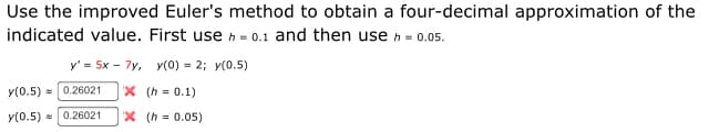 Use the improved Euler's method to obtain a four-decimal approximation of the
indicated value. First use h = 0.1 and then usen = 0.05.
y' = 5x - 7y, Y(0) = 2; y(0.5)
y(0.5) = 0.26021
X (h = 0.1)
y(0.5) = 0.26021
X (h = 0.05)
